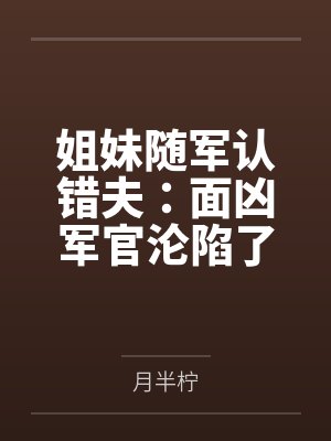 姐妹随军认错夫:面凶军官沦陷了 姐妹随军认错夫:面凶军官沦陷了